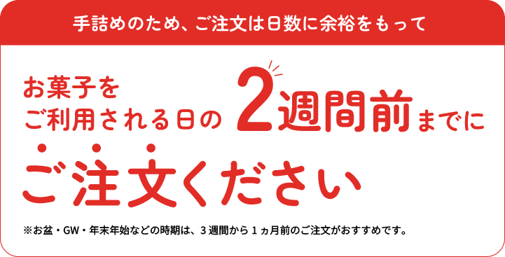 手詰めのため、ご注文は日数に余裕をもってお菓子をご利用される日の2週間前までにご注文ください。北海道、沖縄、離島は除く。箱売りは対象外。お盆・GW・年末年始などの時期は、3週間から1ヶ月前のご注文がおすすめです。