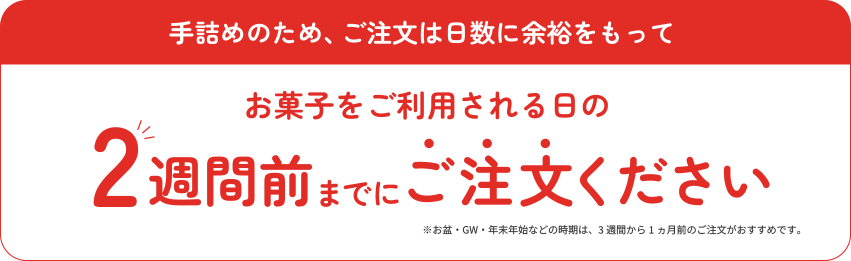 手詰めのため、ご注文は日数に余裕をもってお菓子をご利用される日の2週間前までにご注文ください。北海道、沖縄、離島は除く。箱売りは対象外。お盆・GW・年末年始などの時期は、3週間から1ヶ月前のご注文がおすすめです。
