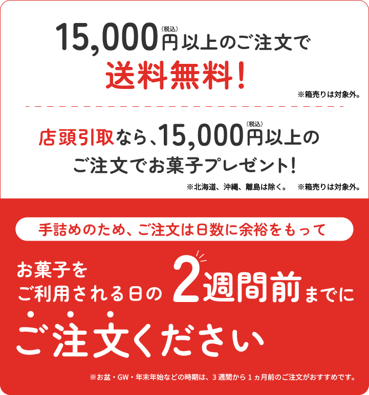 15,000円(税込)以上のご注文で送料無料！店頭引取なら、15,000円(税込)以上のご注文でお菓子プレゼント！手詰めのため、ご注文は日数に余裕をもってお菓子をご利用される日の2週間前までにご注文ください。北海道、沖縄、離島は除く。箱売りは対象外。お盆・GW・年末年始などの時期は、3週間から1ヶ月前のご注文がおすすめです。