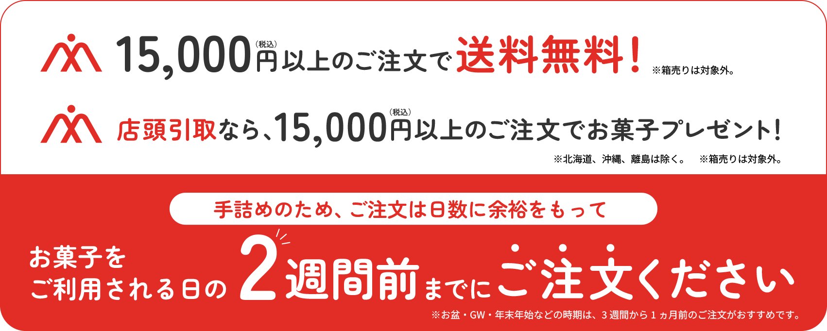 15,000円(税込)以上のご注文で送料無料！店頭引取なら、15,000円(税込)以上のご注文でお菓子プレゼント！手詰めのため、ご注文は日数に余裕をもってお菓子をご利用される日の2週間前までにご注文ください。北海道、沖縄、離島は除く。箱売りは対象外。お盆・GW・年末年始などの時期は、3週間から1ヶ月前のご注文がおすすめです。
